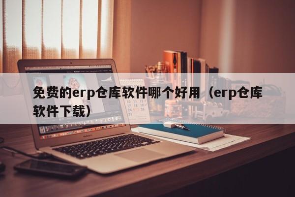 免费的erp仓库软件哪个好用（erp仓库软件下载）