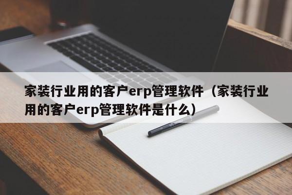 家装行业用的客户erp管理软件（家装行业用的客户erp管理软件是什么）