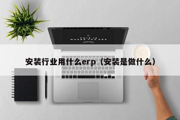 安装行业用什么erp（安装是做什么）