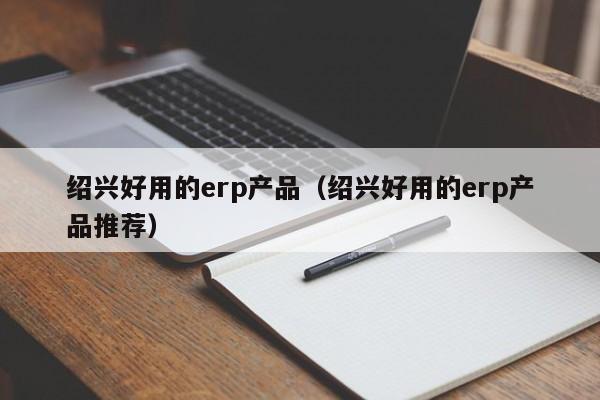 绍兴好用的erp产品（绍兴好用的erp产品推荐）