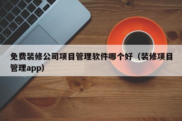 免费装修公司项目管理软件哪个好（装修项目管理app）