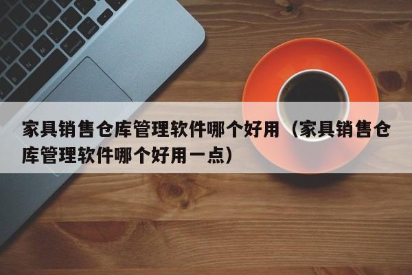 家具销售仓库管理软件哪个好用（家具销售仓库管理软件哪个好用一点）