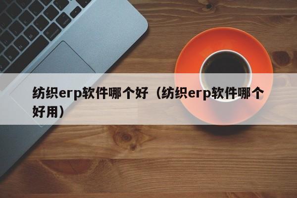 纺织erp软件哪个好（纺织erp软件哪个好用）