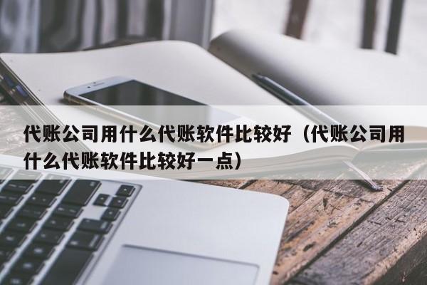 代账公司用什么代账软件比较好（代账公司用什么代账软件比较好一点）