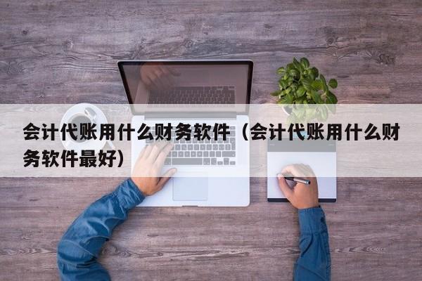 会计代账用什么财务软件（会计代账用什么财务软件最好）