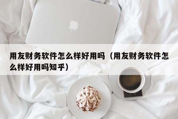 用友财务软件怎么样好用吗（用友财务软件怎么样好用吗知乎）