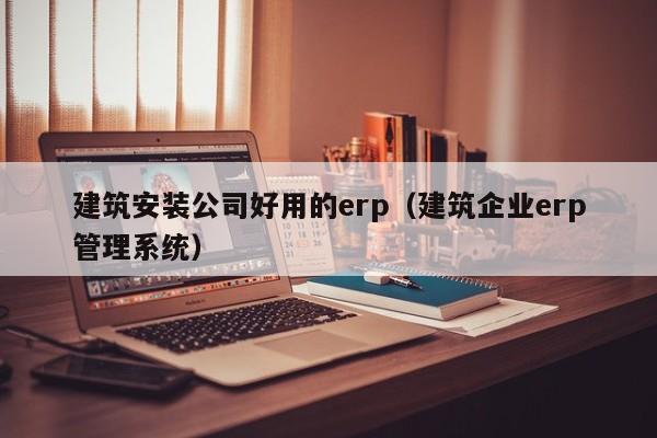 建筑安装公司好用的erp（建筑企业erp管理系统）