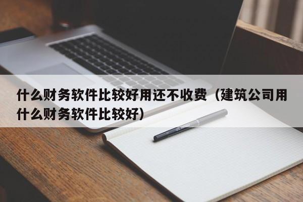 什么财务软件比较好用还不收费（建筑公司用什么财务软件比较好）