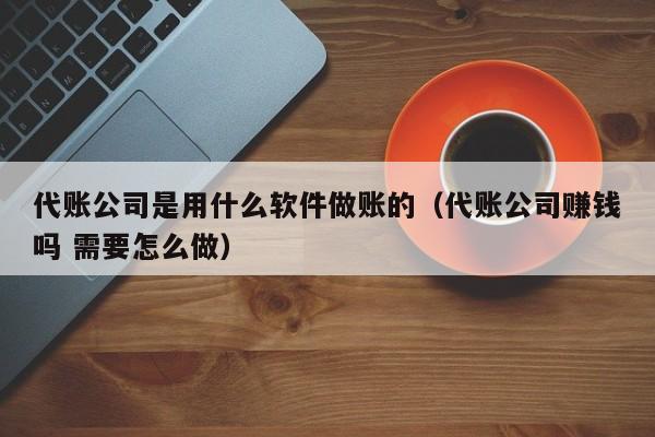 代账公司是用什么软件做账的（代账公司赚钱吗 需要怎么做）