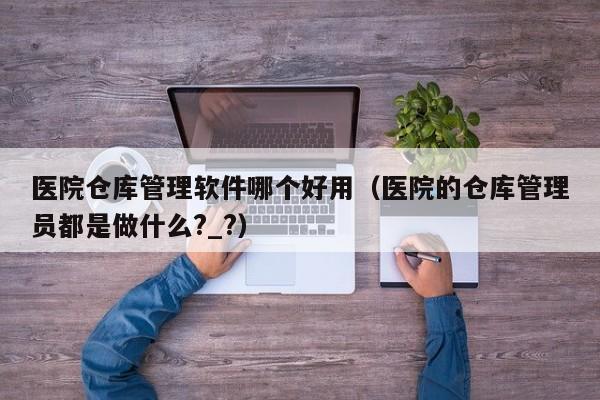 医院仓库管理软件哪个好用（医院的仓库管理员都是做什么?_?）