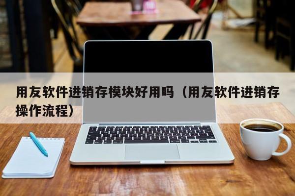 用友软件进销存模块好用吗（用友软件进销存操作流程）