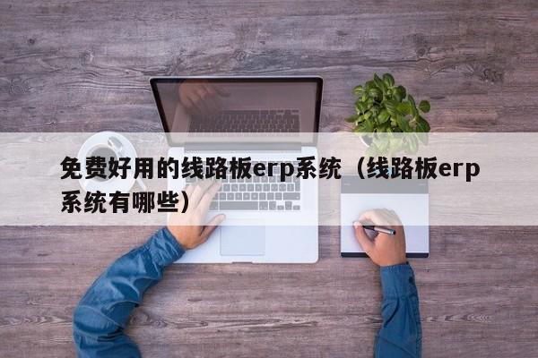 免费好用的线路板erp系统（线路板erp系统有哪些）