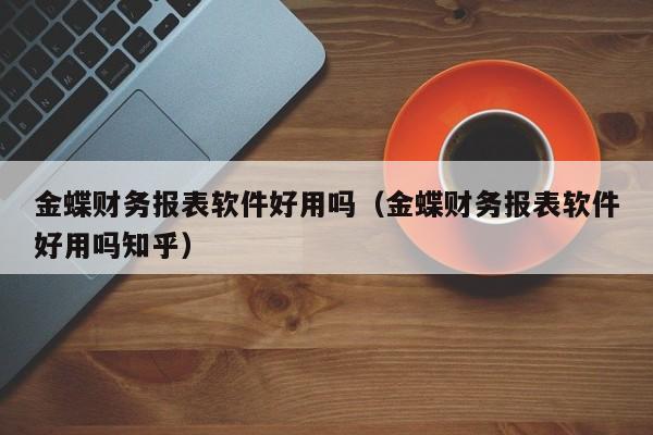 金蝶财务报表软件好用吗（金蝶财务报表软件好用吗知乎）