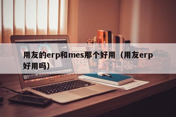 用友的erp和mes那个好用（用友erp好用吗）