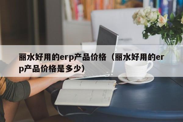 丽水好用的erp产品价格（丽水好用的erp产品价格是多少）