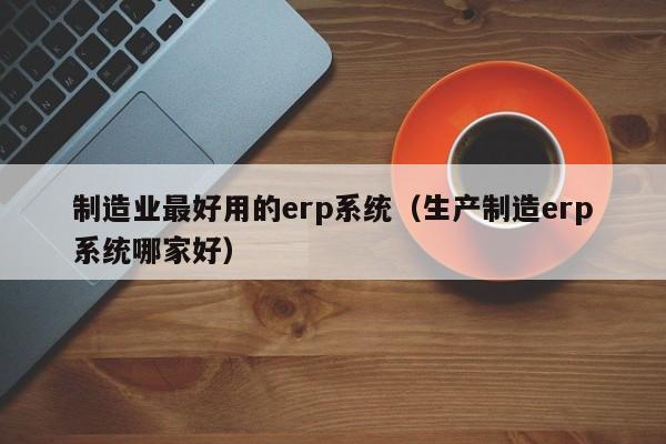 制造业最好用的erp系统（生产制造erp系统哪家好）