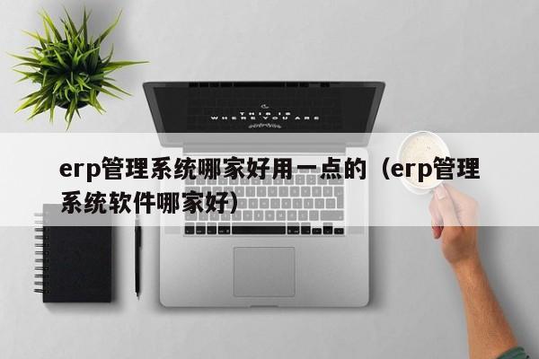 erp管理系统哪家好用一点的（erp管理系统软件哪家好）