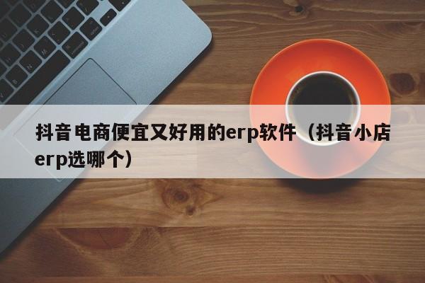 抖音电商便宜又好用的erp软件（抖音小店erp选哪个）