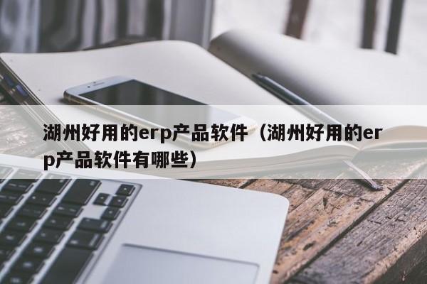 湖州好用的erp产品软件（湖州好用的erp产品软件有哪些）