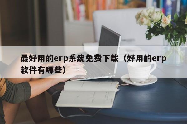 最好用的erp系统免费下载（好用的erp软件有哪些）