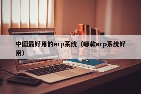 中国最好用的erp系统（哪款erp系统好用）