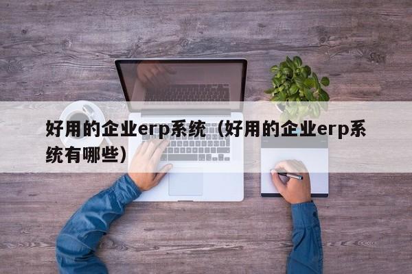 好用的企业erp系统（好用的企业erp系统有哪些）