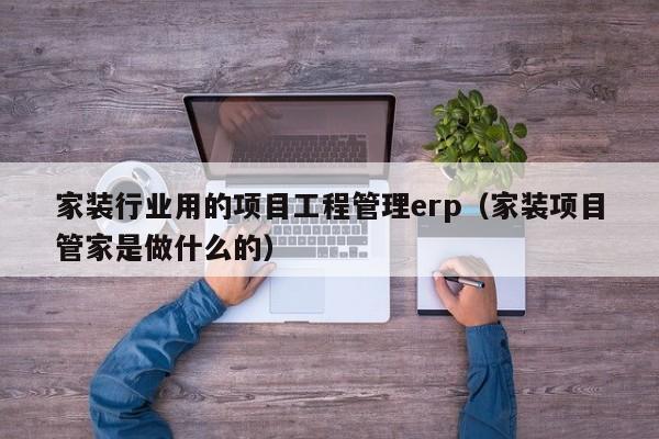 家装行业用的项目工程管理erp（家装项目管家是做什么的）