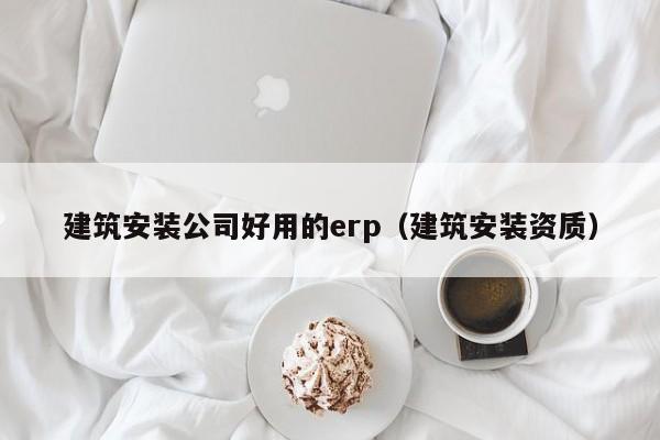 建筑安装公司好用的erp（建筑安装资质）