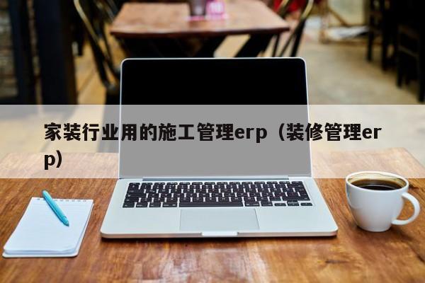 家装行业用的施工管理erp（装修管理erp）