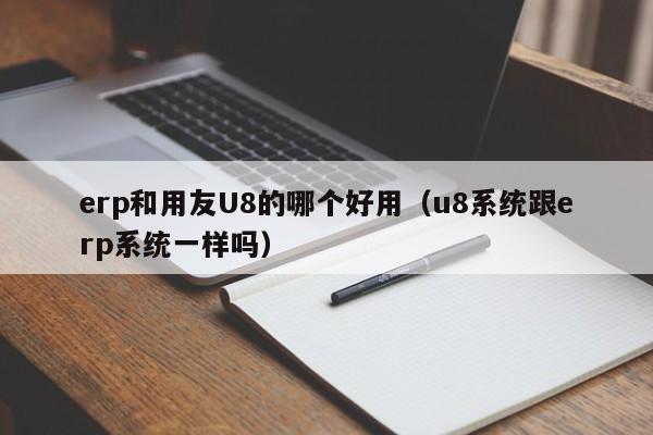 erp和用友U8的哪个好用（u8系统跟erp系统一样吗）