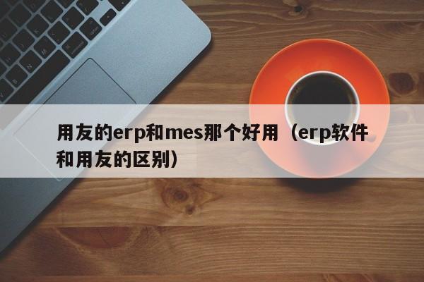 用友的erp和mes那个好用（erp软件和用友的区别）