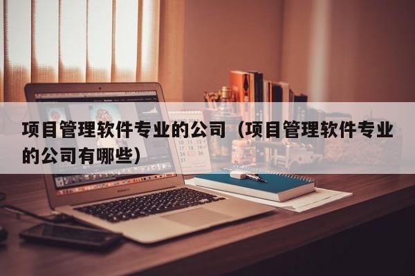 项目管理软件专业的公司（项目管理软件专业的公司有哪些）