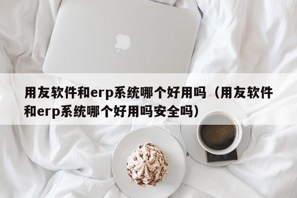 用友软件和erp系统哪个好用吗（用友软件和erp系统哪个好用吗安全吗）