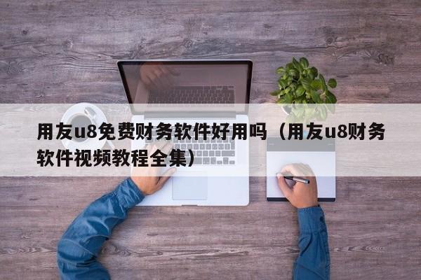 用友u8免费财务软件好用吗（用友u8财务软件视频教程全集）