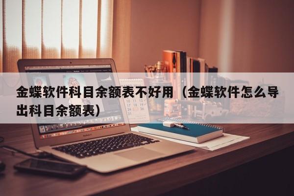 金蝶软件科目余额表不好用（金蝶软件怎么导出科目余额表）