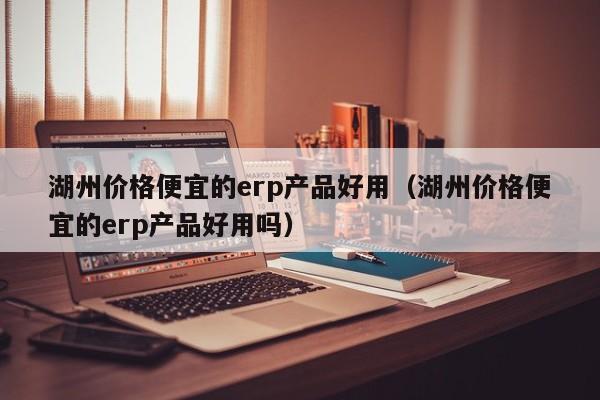 湖州价格便宜的erp产品好用（湖州价格便宜的erp产品好用吗）