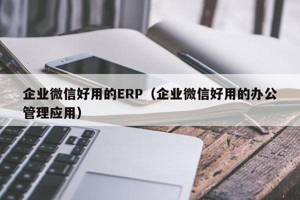 企业微信好用的ERP（企业微信好用的办公管理应用）